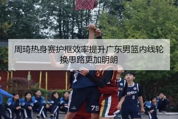 周琦热身赛护框效率提升广东男篮内线轮换思路更加明朗