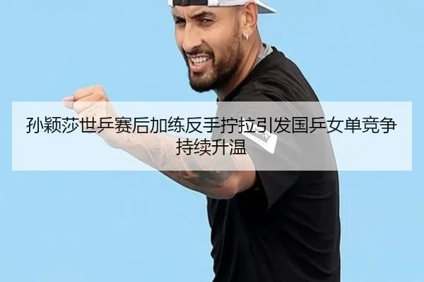 孙颖莎世乒赛后加练反手拧拉引发国乒女单竞争持续升温