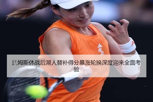詹姆斯休战后湖人替补得分暴涨轮换深度迎来全面考验